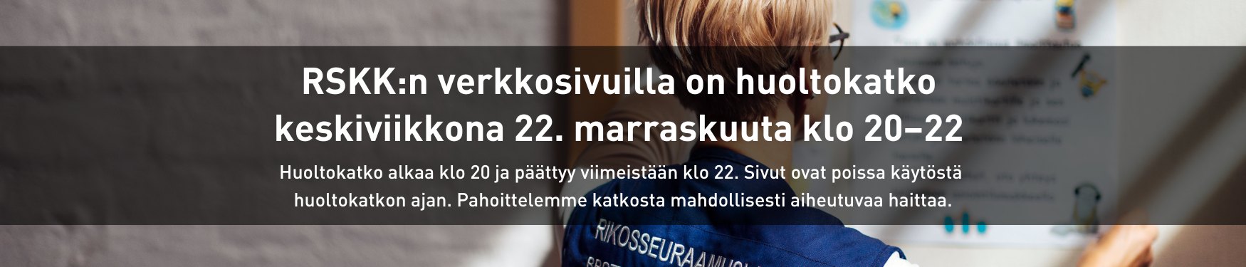 RSKK:n verkkosivuilla on huoltokatko keskiviikkona 22. marraskuuta klo 20–22. Huoltokatko alkaa klo 20 ja päättyy viimeistään klo 22. Sivut ovat poissa käytöstä huoltokatkon ajan. Pahoittelemme katkosta mahdollisesti aiheutuvaa haittaa.